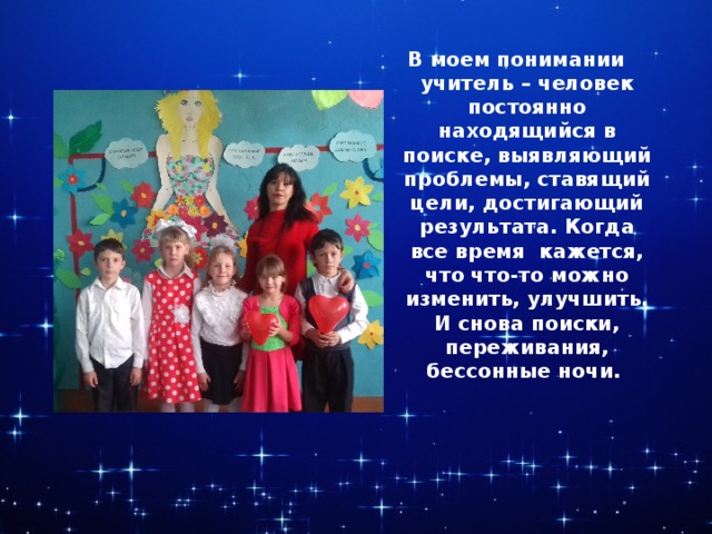 В моем понимании учитель – человек постоянно находящийся в поиске, выявляющий проблемы, ставящий цели, достигающий результата. Когда все время кажется, что что-то можно изменить, улучшить. И снова поиски, переживания, бессонные ночи. 