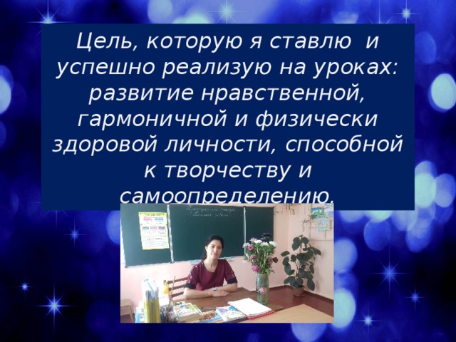 Цель, которую я ставлю и успешно реализую на уроках: развитие нравственной, гармоничной и физически здоровой личности, способной к творчеству и самоопределению. 