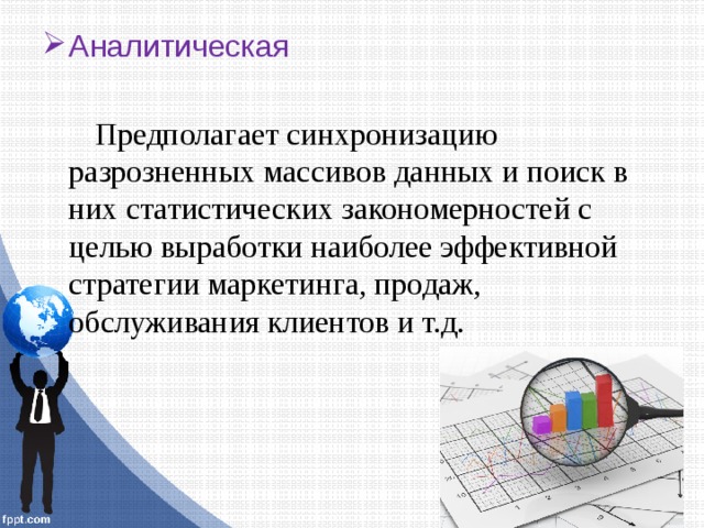 Аналитическая Предполагает синхронизацию разрозненных массивов данных и поиск в них статистических закономерностей с целью выработки наиболее эффективной стратегии маркетинга, продаж, обслуживания клиентов и т.д. 