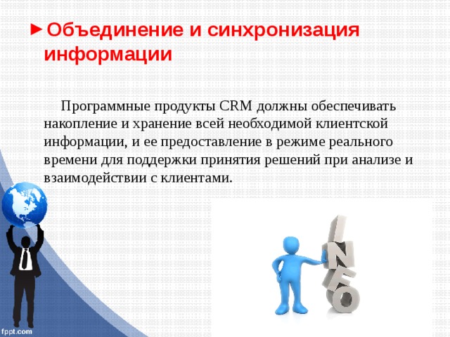 Объединение и синхронизация информации Программные продукты CRM должны обеспечивать накопление и хранение всей необходимой клиентской информации, и ее предоставление в режиме реального времени для поддержки принятия решений при анализе и взаимодействии с клиентами. 