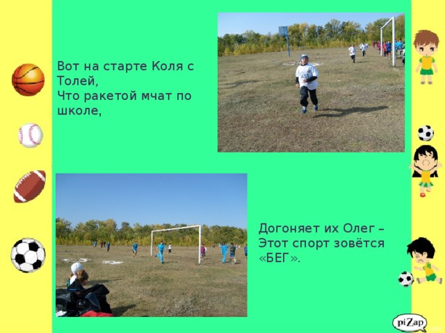 Вот на старте Коля с Толей,  Что ракетой мчат по школе ,    Догоняет их Олег –  Этот спорт зовётся «БЕГ».