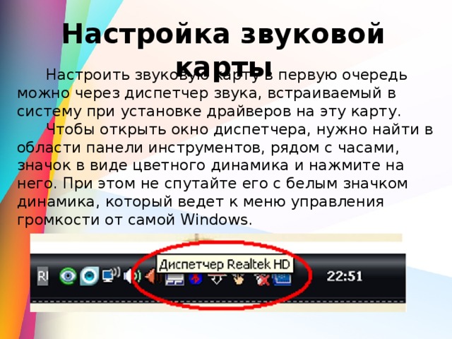 Настройка звуковой карты  Настроить звуковую карту в первую очередь можно через диспетчер звука, встраиваемый в систему при установке драйверов на эту карту.  Чтобы открыть окно диспетчера, нужно найти в области панели инструментов, рядом с часами, значок в виде цветного динамика и нажмите на него. При этом не спутайте его с белым значком динамика, который ведет к меню управления громкости от самой Windows. 