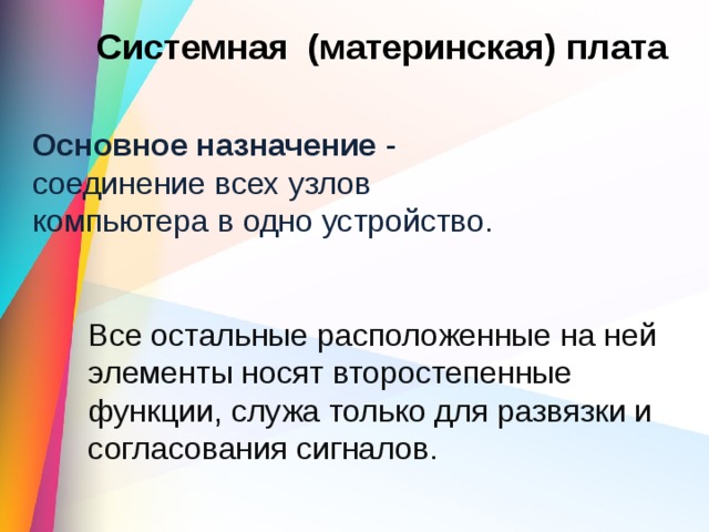 Системная (материнская) плата Основное назначение - соединение всех узлов компьютера в одно устройство. Все остальные расположенные на ней элементы носят второстепенные функции, служа только для развязки и согласования сигналов. 