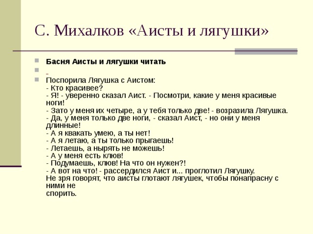 С. Михалков «Аисты и лягушки» Басня Аисты и лягушки читать  Поспорила Лягушка с Аистом:  - Кто красивее?  - Я! - уверенно сказал Аист. - Посмотри, какие у меня красивые ноги!  - Зато у меня их четыре, а у тебя только две! - возразила Лягушка.  - Да, у меня только две ноги, - сказал Аист, - но они у меня длинные!  - А я квакать умею, а ты нет!  - А я летаю, а ты только прыгаешь!  - Летаешь, а нырять не можешь!  - А у меня есть клюв!  - Подумаешь, клюв! На что он нужен?!  - А вот на что! - рассердился Аист и... проглотил Лягушку.  Не зря говорят, что аисты глотают лягушек, чтобы понапрасну с ними не  спорить. 