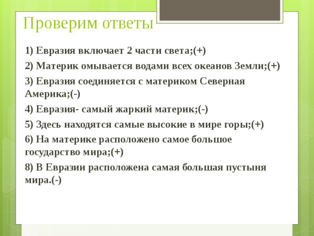 Проверим ответы 1) Евразия включает 2 части света;(+) 2) Материк омывается водами всех океанов Земли;(+) 3) Евразия соединяется с материком Северная Америка;(-) 4) Евразия- самый жаркий материк;(-) 5) Здесь находятся самые высокие в мире горы;(+) 6) На материке расположено самое большое государство мира;(+) 8) В Евразии расположена самая большая пустыня мира.(-)  