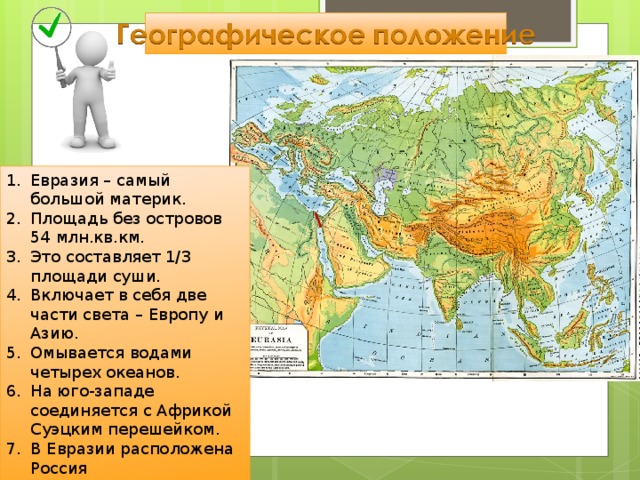 Евразия – самый большой материк. Площадь без островов 54 млн.кв.км. Это составляет 1/3 площади суши. Включает в себя две части света – Европу и Азию. Омывается водами четырех океанов. На юго-западе соединяется с Африкой Суэцким перешейком. В Евразии расположена Россия  