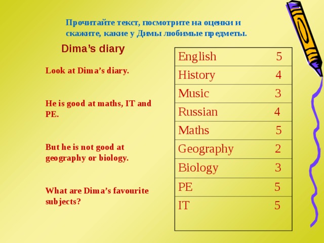Прочитайте текст, посмотрите на оценки и скажите, какие у Димы любимые предметы. Dima’s diary English  5 History 4 Music 3 Russian  4 Maths  5 Geography  2 Biology 3 PE  5 IT  5 Look at Dima’s diary.  He is good at maths, IT and PE.  But he is not good at geography or biology.  What are Dima’s favourite subjects? 