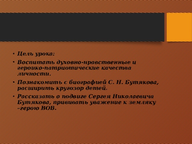 Цель урока: Воспитать духовно-нравственные и героико-патриотические качества личности. Познакомить с биографией С. Н. Бутякова, расширить кругозор детей. Рассказать о подвиге Сергея Николаевича Бутякова, прививать уважение к земляку –герою ВОВ. 