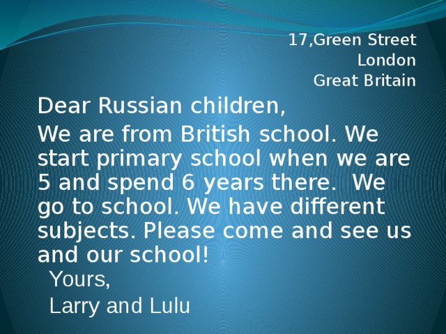 17,Green Street London Great Britain Dear Russian children, We are from British school.  We start primary school when we are 5 and spend 6 years there. We go to school. We have different subjects. Please come and see us and our school! Yours, Larry and Lulu