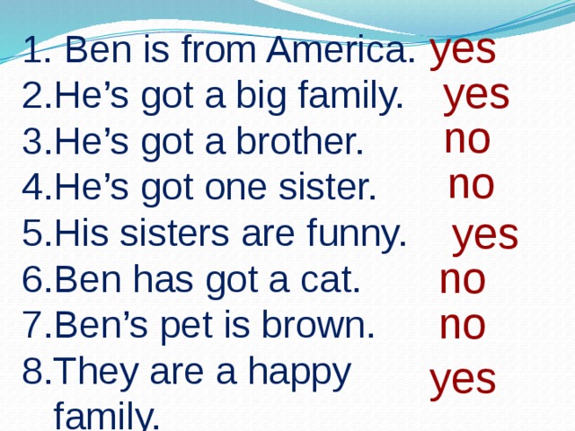 yes 1. Ben is from America. He’s got a big family. He’s got a brother. He’s got one sister. His sisters are funny. Ben has got a cat. Ben’s pet is brown. They are a happy family. yes no no yes no no yes