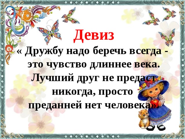 Девиз « Дружбу надо беречь всегда - это чувство длиннее века. Лучший друг не предаст никогда, просто преданней нет человека».   