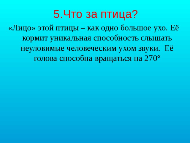 5.Что за птица? «Лицо» этой птицы – как одно большое ухо. Её кормит уникальная способность слышать неуловимые человеческим ухом звуки. Её голова способна вращаться на 270° 