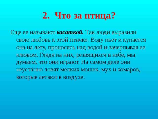 2. Что за птица? Еще ее называют касаткой. Так люди выразили свою любовь к этой птичке. Воду пьет и купается она на лету, проносясь над водой и зачерпывая ее клювом. Глядя на них, резвящихся в небе, мы думаем, что они играют. На самом деле они неустанно ловят мелких мошек, мух и комаров, которые летают в воздухе. 