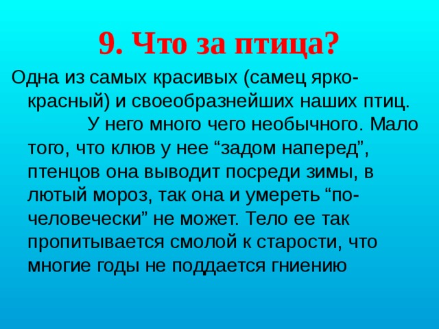 9. Что за птица? Одна из самых красивых (самец ярко-красный) и своеобразнейших наших птиц. У него много чего необычного. Мало того, что клюв у нее “задом наперед”, птенцов она выводит посреди зимы, в лютый мороз, так она и умереть “по-человечески” не может. Тело ее так пропитывается смолой к старости, что многие годы не поддается гниению 