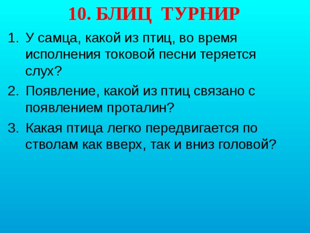 10. БЛИЦ ТУРНИР У самца, какой из птиц, во время исполнения токовой песни теряется слух? Появление, какой из птиц связано с появлением проталин? Какая птица легко передвигается по стволам как вверх, так и вниз головой? 