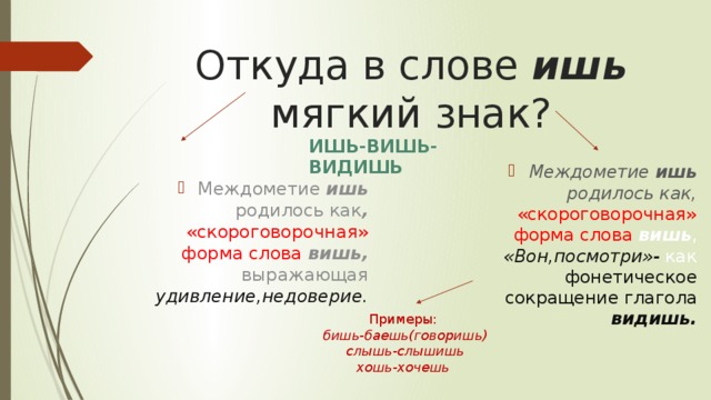 Откуда в слове ишь мягкий знак? ИШЬ-ВИШЬ-ВИДИШЬ Междометие ишь родилось как , «скороговорочная» форма слова вишь, выражающая удивление,недоверие.   Междометие ишь родилось как,  «скороговорочная» форма слова вишь , «Вон,посмотри»- как фонетическое сокращение глагола видишь.    Примеры:  бишь-баешь(говоришь)  слышь-слышишь  хошь-хочешь 