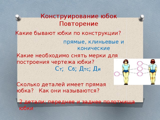 Конструирование юбок Повторение Какие бывают юбки по конструкции? прямые, клиньевые и конические Какие необходимо снять мерки для построения чертежа юбки?  С т ; С б ; Д тс ; Д и  Сколько деталей имеет прямая юбка? Как они называются? 2 детали; переднее и заднее полотнища юбки 