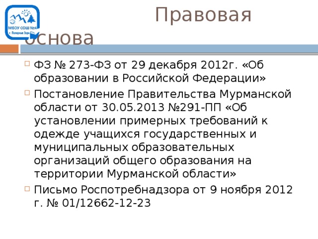  Правовая основа ФЗ № 273-ФЗ от 29 декабря 2012г. «Об образовании в Российской Федерации» Постановление Правительства Мурманской области от 30.05.2013 №291-ПП «Об установлении примерных требований к одежде учащихся государственных и муниципальных образовательных организаций общего образования на территории Мурманской области» Письмо Роспотребнадзора от 9 ноября 2012 г. № 01/12662-12-23 