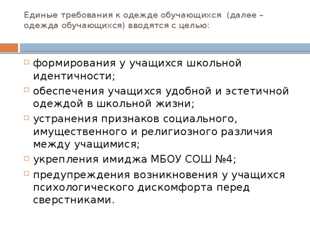 Единые требования к одежде обучающихся (далее – одежда обучающихся) вводятся с целью:   формирования у учащихся школьной идентичности; обеспечения учащихся удобной и эстетичной одеждой в школьной жизни; устранения признаков социального, имущественного и религиозного различия между учащимися; укрепления имиджа МБОУ СОШ №4; предупреждения возникновения у учащихся психологического дискомфорта перед сверстниками. 
