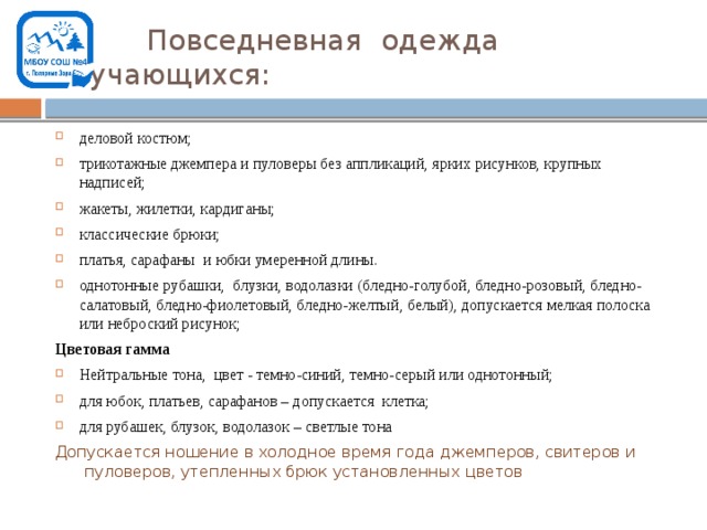 Повседневная одежда обучающихся: деловой костюм; трикотажные джемпера и пуловеры без аппликаций, ярких рисунков, крупных надписей; жакеты, жилетки, кардиганы; классические брюки; платья, сарафаны и юбки умеренной длины. однотонные рубашки, блузки, водолазки (бледно-голубой, бледно-розовый, бледно-салатовый, бледно-фиолетовый, бледно-желтый, белый), допускается мелкая полоска или неброский рисунок; Цветовая гамма Нейтральные тона, цвет - темно-синий, темно-серый или однотонный; для юбок, платьев, сарафанов – допускается клетка; для рубашек, блузок, водолазок – светлые тона Допускается ношение в холодное время года джемперов, свитеров и  пуловеров, утепленных брюк установленных цветов 