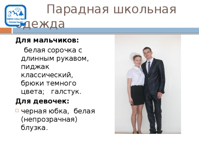  Парадная школьная одежда Для мальчиков:  белая сорочка с длинным рукавом, пиджак классический, брюки темного цвета; галстук. Для девочек: черная юбка, белая (непрозрачная) блузка. 