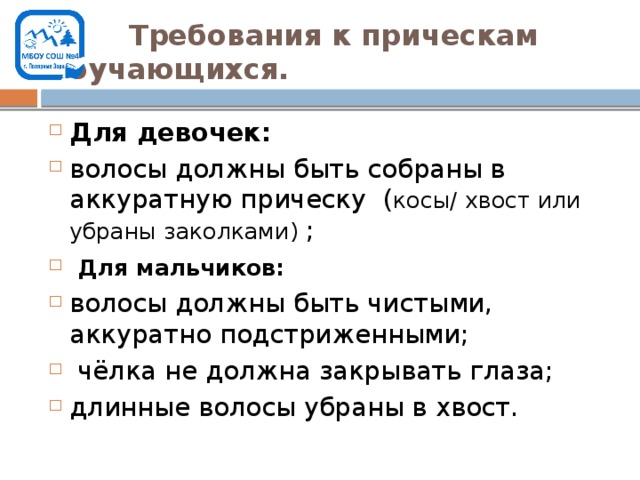  Требования к прическам обучающихся. Для девочек: волосы должны быть собраны в аккуратную прическу ( косы/ хвост или убраны заколками) ;  Для мальчиков: волосы должны быть чистыми, аккуратно подстриженными;  чёлка не должна закрывать глаза; длинные волосы убраны в хвост. 