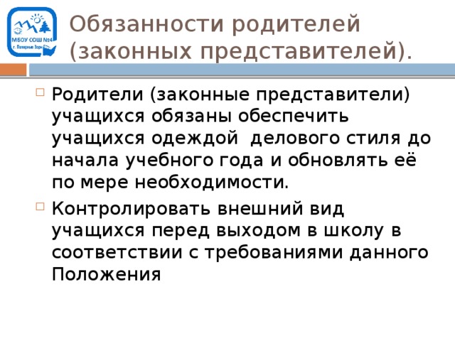 Обязанности родителей (законных представителей). Родители (законные представители) учащихся обязаны обеспечить учащихся одеждой делового стиля до начала учебного года и обновлять её по мере необходимости. Контролировать внешний вид учащихся перед выходом в школу в соответствии с требованиями данного Положения 