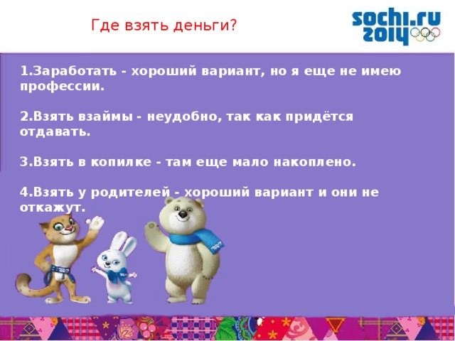 Где взять деньги? 1.Заработать - хороший вариант, но я еще не имею профессии.  2.Взять взаймы - неудобно, так как придётся отдавать.  3.Взять в копилке - там еще мало накоплено.  4.Взять у родителей - хороший вариант и они не откажут.       