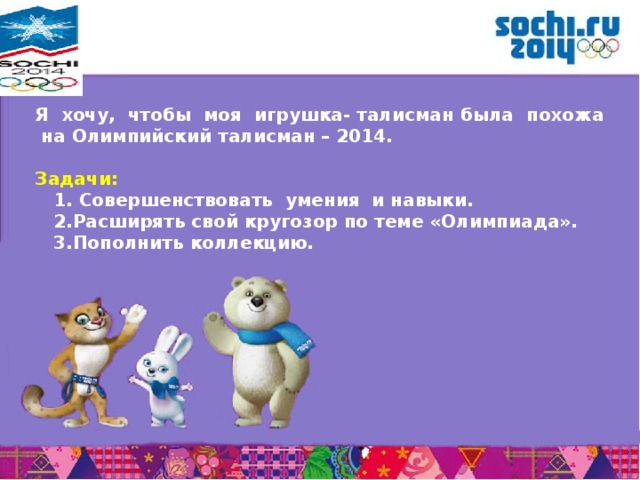  Я хочу, чтобы моя игрушка- талисман была похожа на Олимпийский талисман – 2014.  Задачи:  1. Совершенствовать умения и навыки.  2.Расширять свой кругозор по теме «Олимпиада».  3.Пополнить коллекцию.  