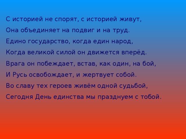С историей не спорят, с историей живут, Она объединяет на подвиг и на труд. Едино государство, когда един народ, Когда великой силой он движется вперёд. Врага он побеждает, встав, как один, на бой, И Русь освобождает, и жертвует собой. Во славу тех героев живём одной судьбой, Сегодня День единства мы празднуем с тобой. 