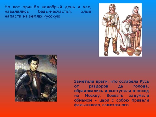 Но вот пришёл недобрый день и час, навалились беды-несчастья, злые напасти на землю Русскую Заметили враги, что ослабела Русь от раздоров да голода, обрадовались и выступили в поход на Москву. Воевать задумали обманом – царя с собою привели фальшивого, самозваного 