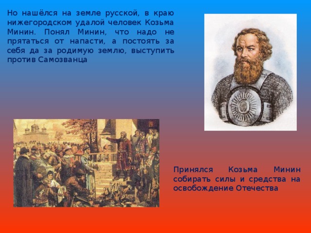 Но нашёлся на земле русской, в краю нижегородском удалой человек Козьма Минин. Понял Минин, что надо не прятаться от напасти, а постоять за себя да за родимую землю, выступить против Самозванца Принялся Козьма Минин собирать силы и средства на освобождение Отечества 