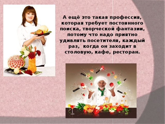 А ещё это такая профессия, которая требует постоянного поиска, творческой фантазии, потому что надо приятно удивлять посетителя, каждый раз, когда он заходит в столовую, кафе, ресторан. 