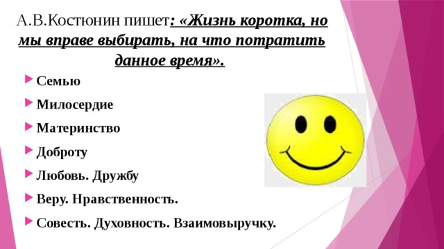 А.В.Костюнин пишет : «Жизнь коротка, но мы вправе выбирать, на что потратить данное время».  Семью Милосердие Материнство Доброту Любовь. Дружбу Веру. Нравственность. Совесть. Духовность. Взаимовыручку.  