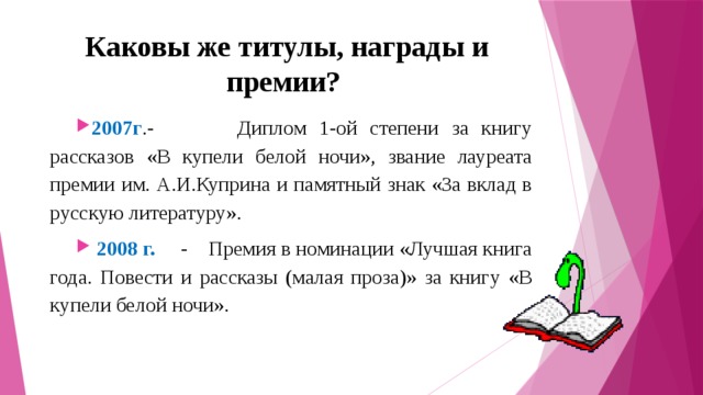 Каковы же титулы, награды и премии? 2007г .-         Диплом 1-ой степени за книгу рассказов «В купели белой ночи», звание лауреата премии им. А.И.Куприна и памятный знак «За вклад в русскую литературу».  2008 г.     -    Премия в номинации «Лучшая книга года. Повести и рассказы (малая проза)» за книгу «В купели белой ночи». 