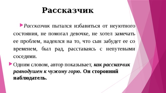Рассказчик Рассказчик пытался избавиться от неуютного состояния, не помогал девочке, не хотел замечать ее проблем, надеялся на то, что сын забудет ее со временем, был рад, расставаясь с непутевыми соседями. Одним словом, автор показывает, как рассказчик равнодушен к чужому горю. Он сторонний наблюдатель. 