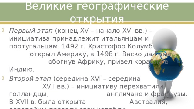 Великие географические открытия Первый этап (конец XV – начало XVI вв.) – инициатива принадлежит итальянцам и португальцам. 1492 г. Христофор Колумб открыл Америку, в 1498 г. Васко да Гама, обогнув Африку, привел корабли в Индию. Второй этап (середина XVI – середина XVII вв.) – инициативу перехватили голландцы, англичане и французы. В XVII в. была открыта Австралия, европейцы провели свои корабли вокруг Америки и Азии. 