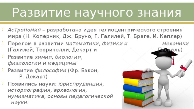 Развитие научного знания Астрономия – разработана идея гелиоцентрического строения мира (Н. Коперник, Дж. Бруно, Г. Галилей, Т. Браге, И. Кеплер) Перелом в развитии математики, физики и механики (Галилей, Торричелли, Декарт и Паскаль) Развитие химии , биологии , физиологии  и медицины Развитие философии (Фр. Бэкон, Р. Декарт) Появились науки: юриспруденция, историография, археология, нумизматика, основы педагогической науки. 