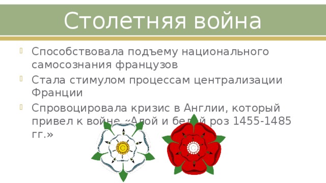 Столетняя война Способствовала подъему национального самосознания французов Стала стимулом процессам централизации Франции Спровоцировала кризис в Англии, который привел к войне «Алой и белой роз 1455-1485 гг.» 