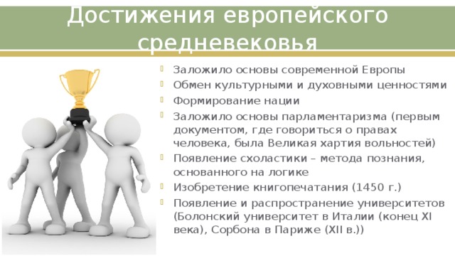 Достижения европейского средневековья Заложило основы современной Европы Обмен культурными и духовными ценностями Формирование нации Заложило основы парламентаризма (первым документом, где говориться о правах человека, была Великая хартия вольностей) Появление схоластики – метода познания, основанного на логике Изобретение книгопечатания (1450 г.) Появление и распространение университетов (Болонский университет в Италии (конец XI века), Сорбона в Париже (XII в.)) 