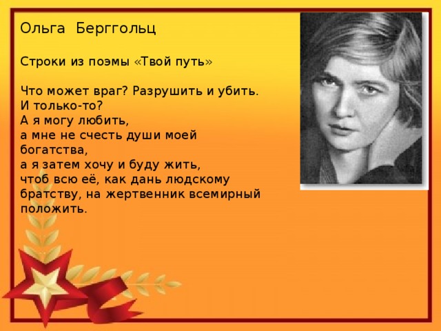 Ольга Берггольц Строки из поэмы «Твой путь» Что может враг? Разрушить и убить. И только-то? А я могу любить, а мне не счесть души моей богатства, а я затем хочу и буду жить, чтоб всю её, как дань людскому братству, на жертвенник всемирный положить.