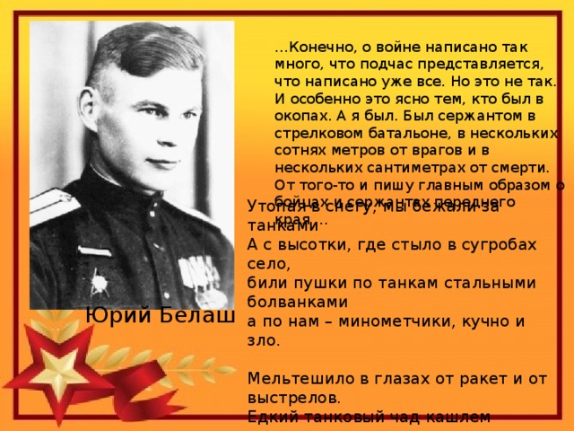 … Конечно, о войне написано так много, что подчас представляется, что написано уже все. Но это не так. И особенно это ясно тем, кто был в окопах. А я был. Был сержантом в стрелковом батальоне, в нескольких сотнях метров от врагов и в нескольких сантиметрах от смерти. От того-то и пишу главным образом о бойцах и сержантах переднего края … Утопая в снегу, мы бежали за танками  А с высотки, где стыло в сугробах село,  били пушки по танкам стальными болванками  а по нам – минометчики, кучно и зло.   Мельтешило в глазах от ракет и от выстрелов.  Едкий танковый чад кашлем легкие драл  И хлестал по лицу – то ли ветер неистово,  то ли воздух волною взрывною хлестал.   Юрий Белаш