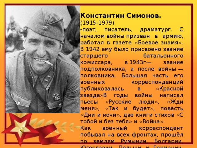 Константин Симонов. (1915-1979) -поэт, писатель, драматург. С началом войны призван в армию, работал в газете «Боевое знамя». В 1942 ему было присвоено звание старшего батальонного комиссара, в 1943г— звание подполковника, а после войны — полковника. Большая часть его военных корреспонденций публиковалась в  «Красной звезде»В годы войны написал пьесы «Русские люди», «Жди меня», «Так и будет», повесть «Дни и ночи», две книги стихов «С тобой и без тебя» и «Война». Как военный корреспондент побывал на всех фронтах, прошёл по землям Румынии, Болгарии, Югославии, Польши и Германии, был свидетелем последних боёв за Берлин.