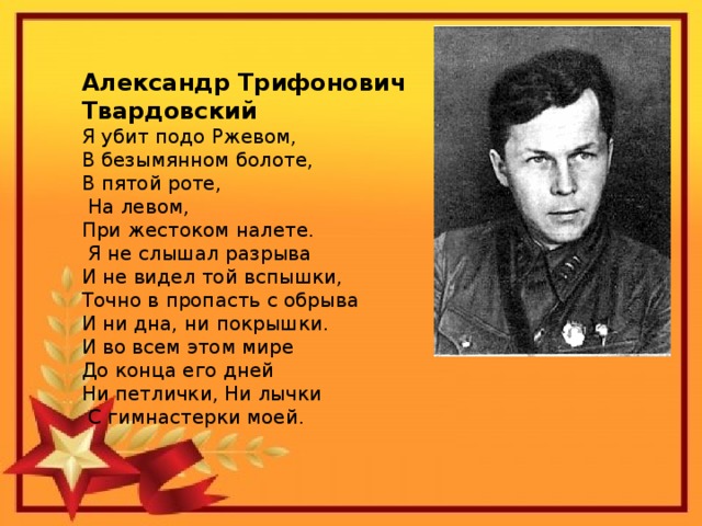 Александр Трифонович Твардовский Я убит подо Ржевом, В безымянном болоте, В пятой роте,  На левом, При жестоком налете.  Я не слышал разрыва И не видел той вспышки, Точно в пропасть с обрыва И ни дна, ни покрышки. И во всем этом мире До конца его дней Ни петлички, Ни лычки  С гимнастерки моей.