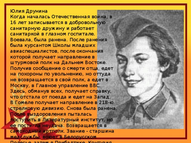 Юлия Друнина Когда началась Отечественная война, в 16 лет записывается в добровольную санитарную дружину и работает санитаркой в глазном госпитале. Воевала, была ранена. После ранения была курсантом Школы младших авиаспециалистов, после окончания которой получает направление в штурмовой полк на Дальнем Востоке. Получив сообщение о смерти отца, едет на похороны по увольнению, но оттуда не возвращается в свой полк, а едет в Москву, в Главное управление ВВС. Здесь, обманув всех, получает справку, что отстала от поезда и едет на Запад. В Гомеле получает направление в 218-ю стрелковую дивизию. Снова была ранена. После выздоровления пыталась поступить в Литературный институт, но ее постигла неудача. Возвращается в самоходный артполк. Звание - старшина медслужбы, воюет в Белорусском Полесье, затем в Прибалтике. Контузия, и 21 ноября 1944 получает документ 