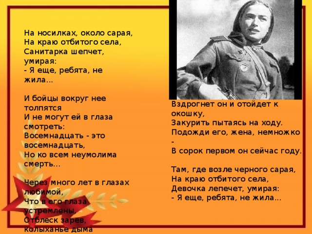 На носилках, около сарая,  На краю отбитого села,  Санитарка шепчет, умирая:  - Я еще, ребята, не жила...   И бойцы вокруг нее толпятся  И не могут ей в глаза смотреть:  Восемнадцать - это восемнадцать,  Но ко всем неумолима смерть...   Через много лет в глазах любимой,  Что в его глаза устремлены,  Отблеск зарев, колыханье дыма  Вдруг увидит ветеран войны.     Вздрогнет он и отойдет к окошку,  Закурить пытаясь на ходу.  Подожди его, жена, немножко -  В сорок первом он сейчас году.   Там, где возле черного сарая,  На краю отбитого села,  Девочка лепечет, умирая:  - Я еще, ребята, не жила...