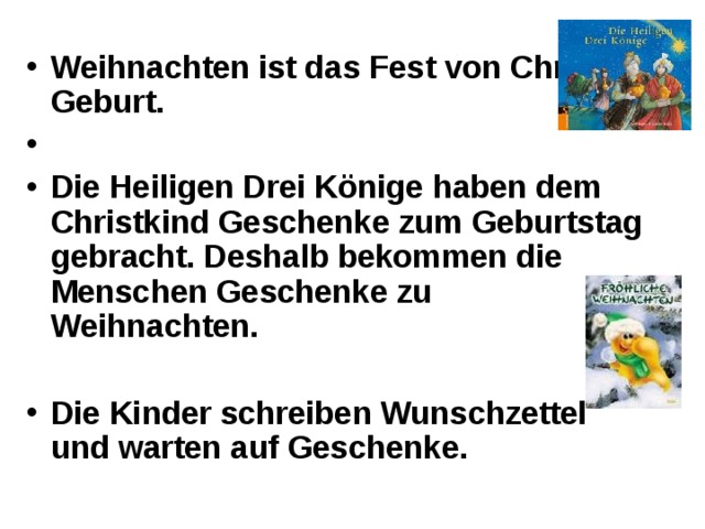 Weihnachten ist das Fest von Christi Geburt.  Die Heiligen Drei Könige haben dem Christkind Geschenke zum Geburtstag gebracht. Deshalb bekommen die Menschen Geschenke zu Weihnachten.  Die Kinder schreiben Wunschzettel und warten auf Geschenke. 
