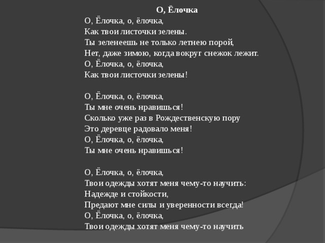 О, Ёлочка О, Ёлочка, о, ёлочка, Как твои листочки зелены. Ты зеленеешь не только летнею порой, Нет, даже зимою, когда вокруг снежок лежит. О, Ёлочка, о, ёлочка, Как твои листочки зелены! О, Ёлочка, о, ёлочка, Ты мне очень нравишься! Сколько уже раз в Рождественскую пору Это деревце радовало меня! О, Ёлочка, о, ёлочка, Ты мне очень нравишься! О, Ёлочка, о, ёлочка, Твои одежды хотят меня чему-то научить: Надежде и стойкости, Предают мне силы и уверенности всегда! О, Ёлочка, о, ёлочка, Твои одежды хотят меня чему-то научить 