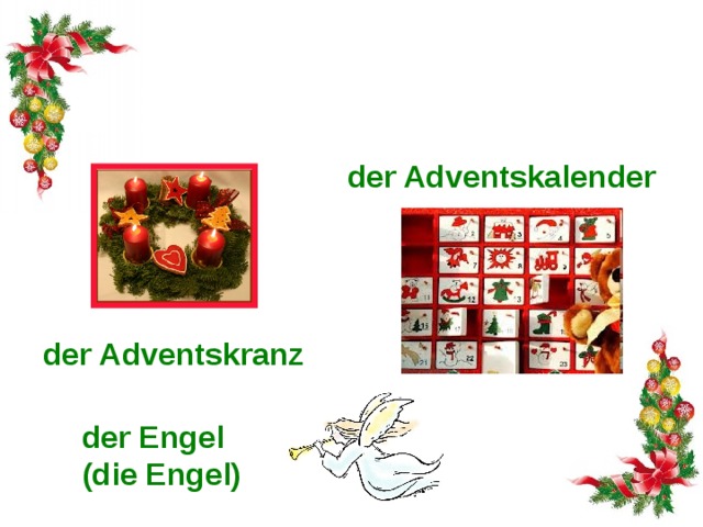 Die Vorweihnachtszeit heißt der Advent. Es gibt solche Symbole des Advents: der Adventskalender der Adventskranz 4 Sonntage vor Weihnachten beginnt Advent (lat. „Ankunft“) – die Vorweihnachtszeit. Es gibt solche Symbole des Advents: Adventskranz mit vier Kerzen, die man jeden der vier Sonntage anzündet; Adventskalender mit 24 Türchen, hinter denen es Bilder, Süßigkeiten oder kleine Spielsachen gibt; Engel und За 4 воскресенья до Рождества начинается адвент (с лат. «прибытие») - предрождественское время. К атрибутам адвента относятся рождественский венок с четырьмя свечами (каждое из 4-ех воскресений зажигают по одной свече), рождественский календарь (в нем есть 24 окошечка, которые открывают каждый день с 1 декабря, за ними - картинки, сладости, маленькие игрушки), ангелочки и der Engel (die Engel)  
