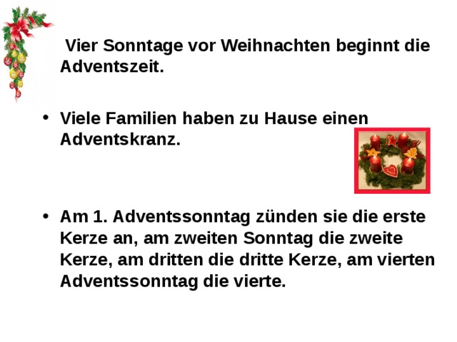  Vier Sonntage vor Weihnachten beginnt die Adventszeit.  Viele Familien haben zu Hause einen Adventskranz.   Am 1. Adventssonntag zünden sie die erste Kerze an, am zweiten Sonntag die zweite Kerze, am dritten die dritte Kerze, am vierten Adventssonntag die vierte. 